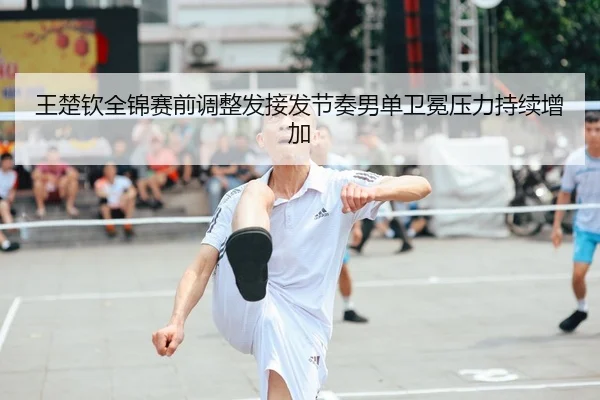 王楚钦全锦赛前调整发接发节奏男单卫冕压力持续增加